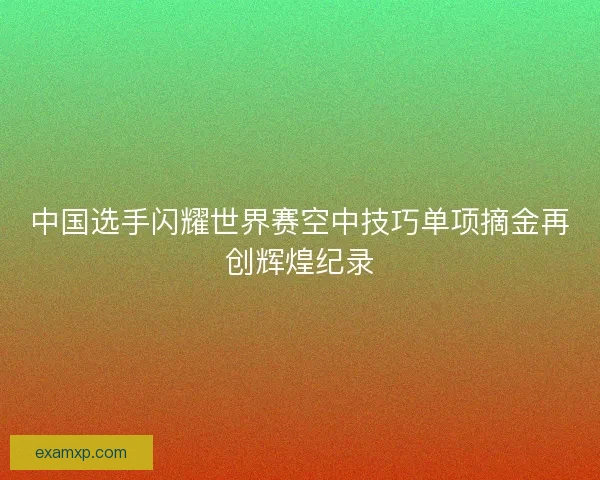 中国选手闪耀世界赛空中技巧单项摘金再创辉煌纪录