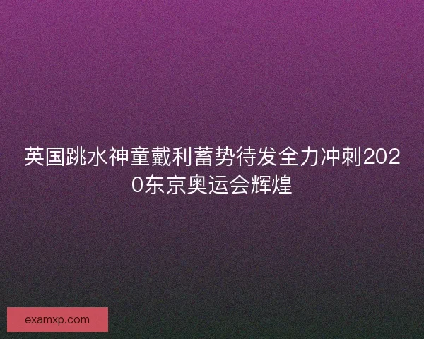 英国跳水神童戴利蓄势待发全力冲刺2020东京奥运会辉煌 英国跳水神童戴利蓄势待发全力冲刺2020东京奥运会辉煌