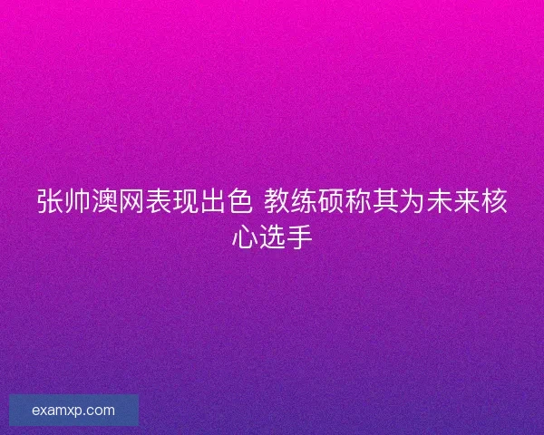 张帅澳网表现出色 教练硕称其为未来核心选手 张帅澳网表现出色 教练硕称其为未来核心选手