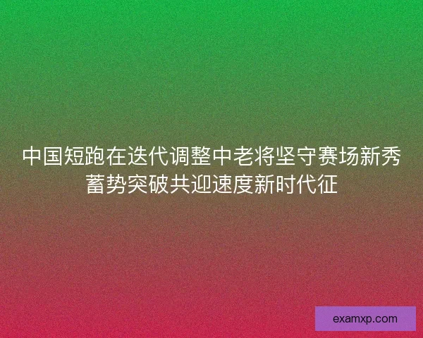 中国短跑在迭代调整中老将坚守赛场新秀蓄势突破共迎速度新时代征