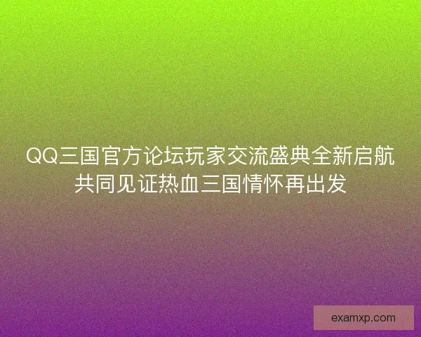 QQ三国官方论坛玩家交流盛典全新启航共同见证热血三国情怀再出发