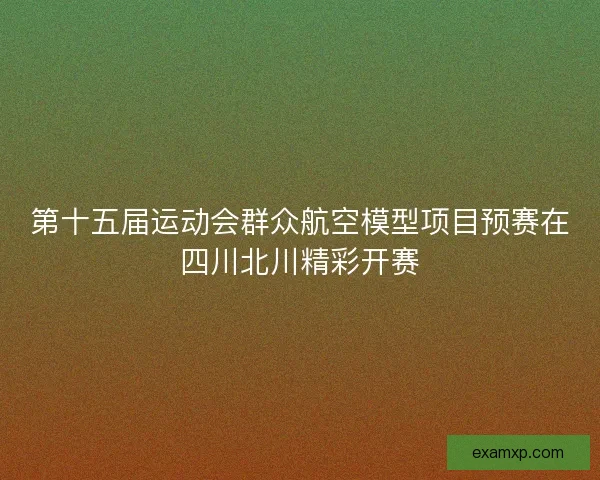 第十五届运动会群众航空模型项目预赛在四川北川精彩开赛